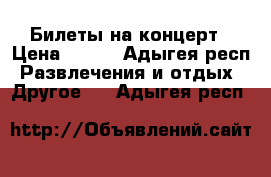 Билеты на концерт › Цена ­ 200 - Адыгея респ. Развлечения и отдых » Другое   . Адыгея респ.